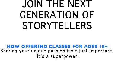 JOIN THE NEXT GENERATION OF STORYTELLERS NOW OFFERING CLASSES FOR AGES 10+ Sharing your unique passion isn't just important, it's a superpower. 